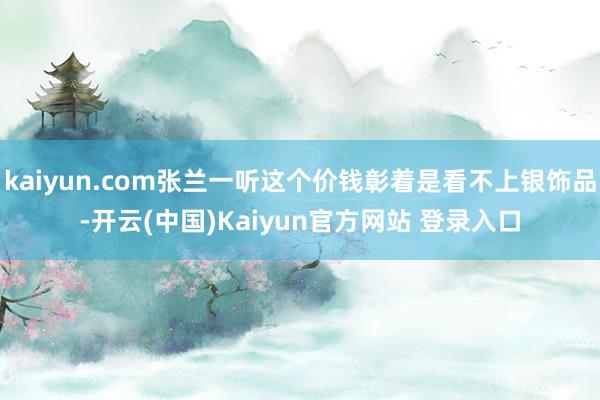 kaiyun.com张兰一听这个价钱彰着是看不上银饰品-开云(中国)Kaiyun官方网站 登录入口