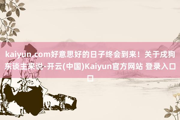 kaiyun.com好意思好的日子终会到来！关于戌狗东谈主来说-开云(中国)Kaiyun官方网站 登录入口