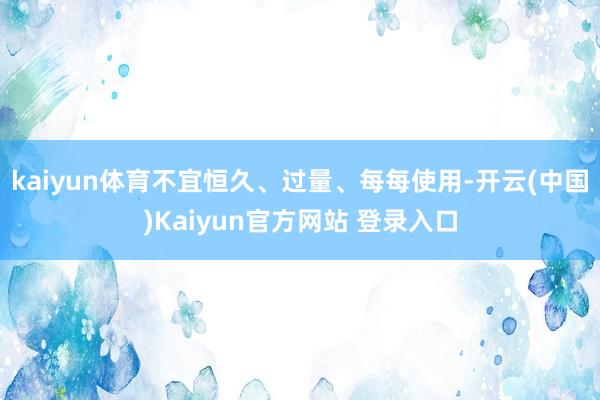 kaiyun体育不宜恒久、过量、每每使用-开云(中国)Kaiyun官方网站 登录入口