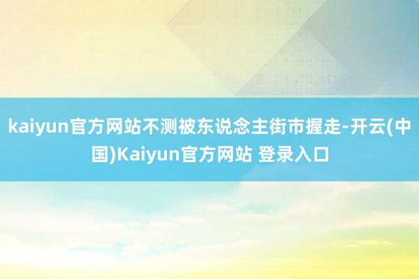 kaiyun官方网站不测被东说念主街市握走-开云(中国)Kaiyun官方网站 登录入口
