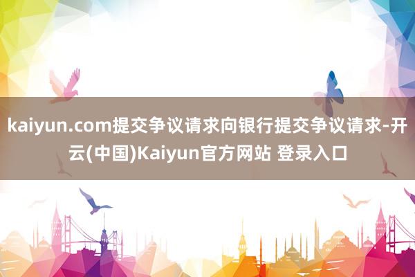 kaiyun.com提交争议请求向银行提交争议请求-开云(中国)Kaiyun官方网站 登录入口