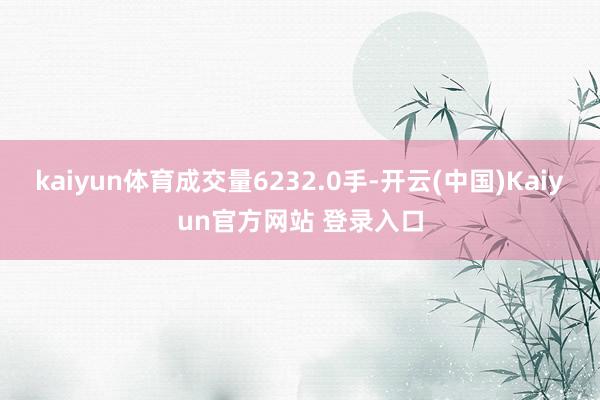 kaiyun体育成交量6232.0手-开云(中国)Kaiyun官方网站 登录入口