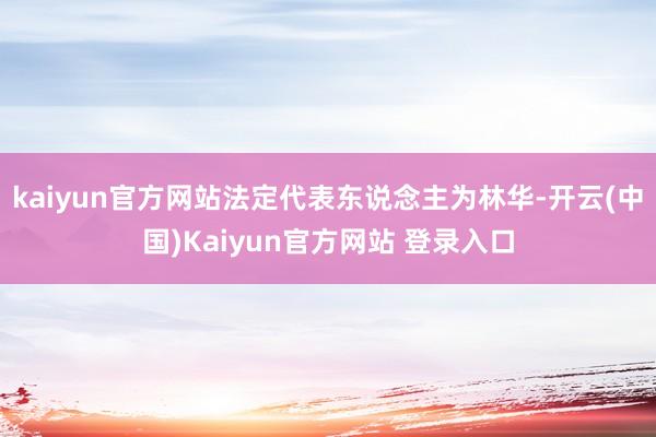 kaiyun官方网站法定代表东说念主为林华-开云(中国)Kaiyun官方网站 登录入口