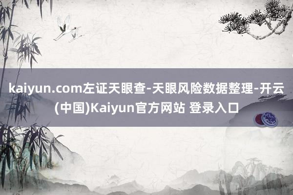 kaiyun.com左证天眼查-天眼风险数据整理-开云(中国)Kaiyun官方网站 登录入口