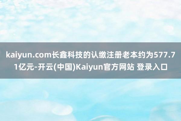 kaiyun.com长鑫科技的认缴注册老本约为577.71亿元-开云(中国)Kaiyun官方网站 登录入口