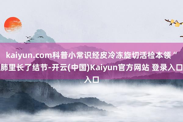 kaiyun.com科普小常识经皮冷冻旋切活检本领“肺里长了结节-开云(中国)Kaiyun官方网站 登录入口