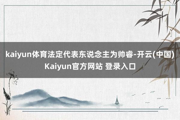kaiyun体育法定代表东说念主为帅睿-开云(中国)Kaiyun官方网站 登录入口