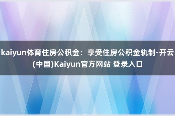 kaiyun体育住房公积金：享受住房公积金轨制-开云(中国)Kaiyun官方网站 登录入口