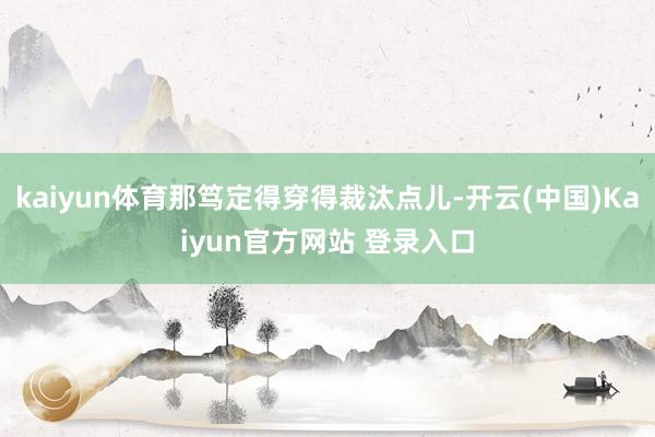 kaiyun体育那笃定得穿得裁汰点儿-开云(中国)Kaiyun官方网站 登录入口