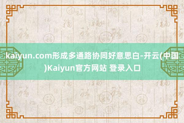 kaiyun.com形成多通路协同好意思白-开云(中国)Kaiyun官方网站 登录入口