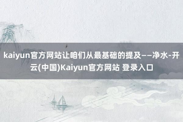 kaiyun官方网站让咱们从最基础的提及——净水-开云(中国)Kaiyun官方网站 登录入口