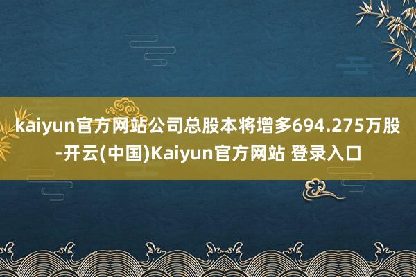 kaiyun官方网站公司总股本将增多694.275万股-开云(中国)Kaiyun官方网站 登录入口
