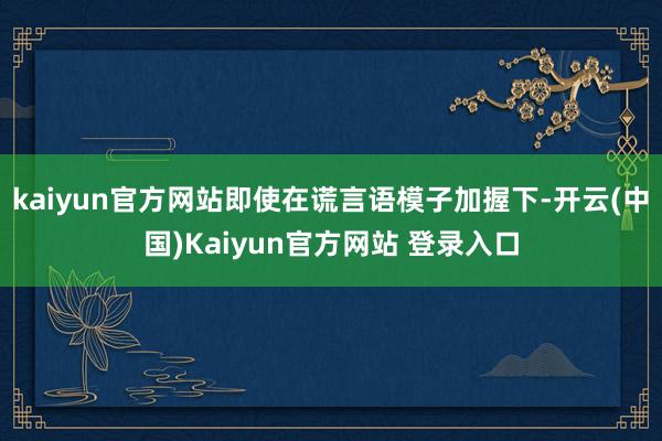 kaiyun官方网站即使在谎言语模子加握下-开云(中国)Kaiyun官方网站 登录入口