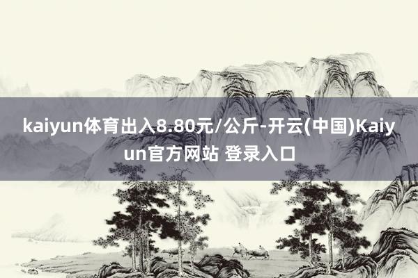 kaiyun体育出入8.80元/公斤-开云(中国)Kaiyun官方网站 登录入口