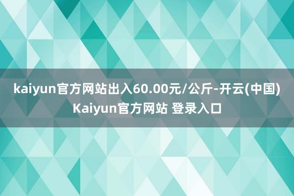 kaiyun官方网站出入60.00元/公斤-开云(中国)Kaiyun官方网站 登录入口