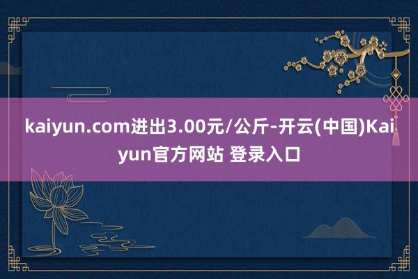 kaiyun.com进出3.00元/公斤-开云(中国)Kaiyun官方网站 登录入口