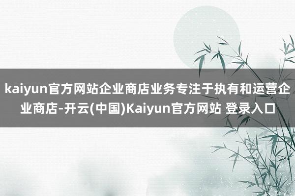 kaiyun官方网站企业商店业务专注于执有和运营企业商店-开云(中国)Kaiyun官方网站 登录入口