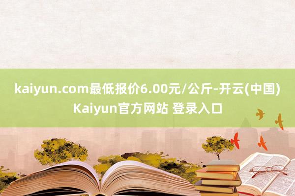 kaiyun.com最低报价6.00元/公斤-开云(中国)Kaiyun官方网站 登录入口