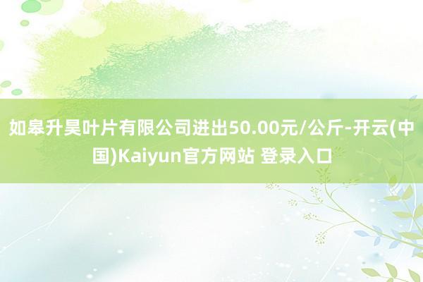 如皋升昊叶片有限公司进出50.00元/公斤-开云(中国)Kaiyun官方网站 登录入口