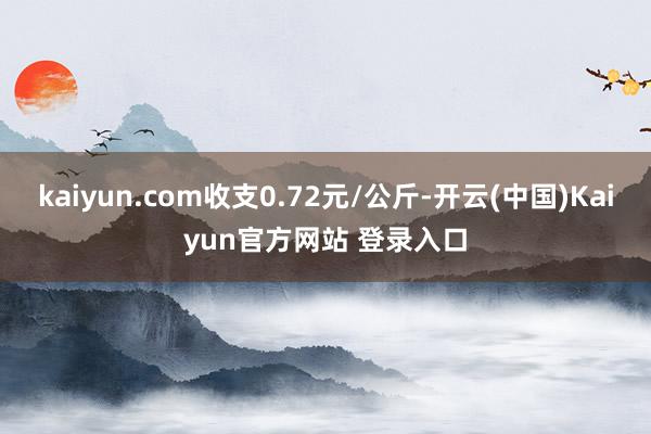 kaiyun.com收支0.72元/公斤-开云(中国)Kaiyun官方网站 登录入口