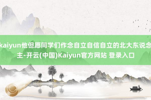 kaiyun他但愿同学们作念自立自信自立的北大东说念主-开云(中国)Kaiyun官方网站 登录入口