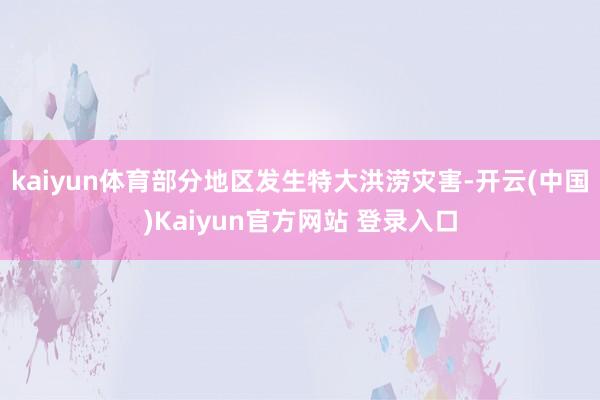 kaiyun体育部分地区发生特大洪涝灾害-开云(中国)Kaiyun官方网站 登录入口