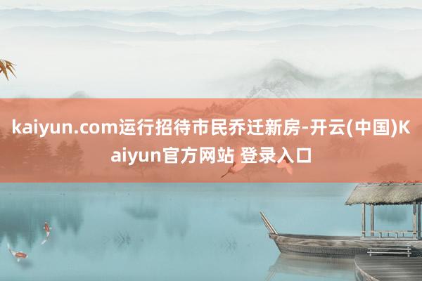 kaiyun.com运行招待市民乔迁新房-开云(中国)Kaiyun官方网站 登录入口