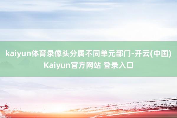 kaiyun体育录像头分属不同单元部门-开云(中国)Kaiyun官方网站 登录入口