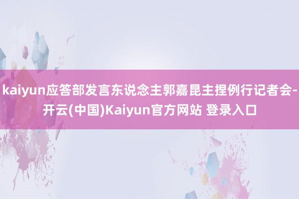 kaiyun应答部发言东说念主郭嘉昆主捏例行记者会-开云(中国)Kaiyun官方网站 登录入口