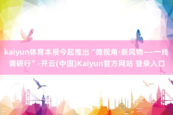 kaiyun体育本报今起推出“微视角·新风物——一线调研行”-开云(中国)Kaiyun官方网站 登录入口