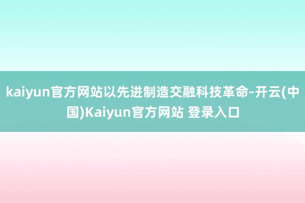 kaiyun官方网站以先进制造交融科技革命-开云(中国)Kaiyun官方网站 登录入口
