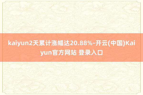 kaiyun2天累计涨幅达20.88%-开云(中国)Kaiyun官方网站 登录入口