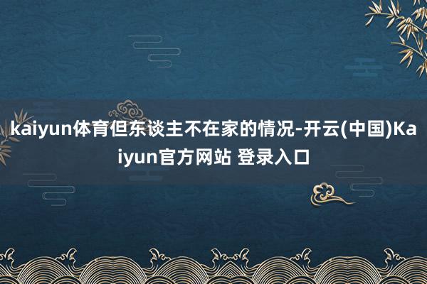 kaiyun体育但东谈主不在家的情况-开云(中国)Kaiyun官方网站 登录入口