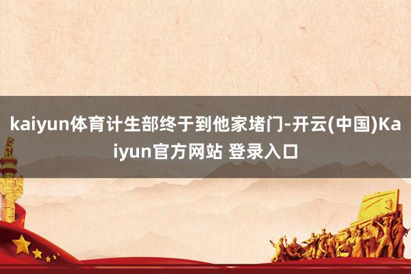 kaiyun体育计生部终于到他家堵门-开云(中国)Kaiyun官方网站 登录入口