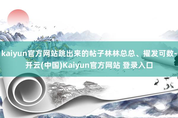 kaiyun官方网站跳出来的帖子林林总总、擢发可数-开云(中国)Kaiyun官方网站 登录入口