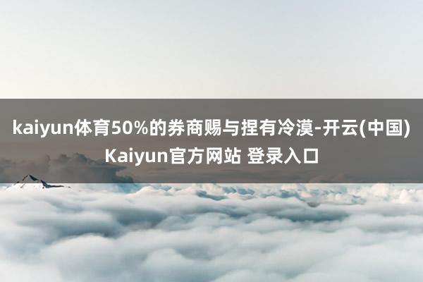 kaiyun体育50%的券商赐与捏有冷漠-开云(中国)Kaiyun官方网站 登录入口