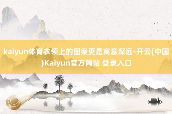 kaiyun体育衣领上的图案更是寓意深远-开云(中国)Kaiyun官方网站 登录入口