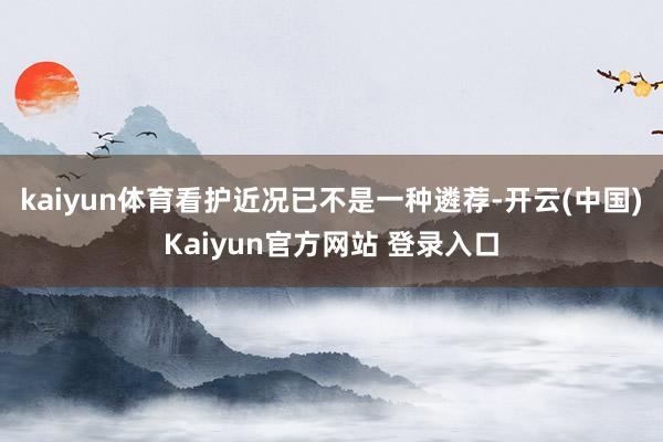 kaiyun体育看护近况已不是一种遴荐-开云(中国)Kaiyun官方网站 登录入口