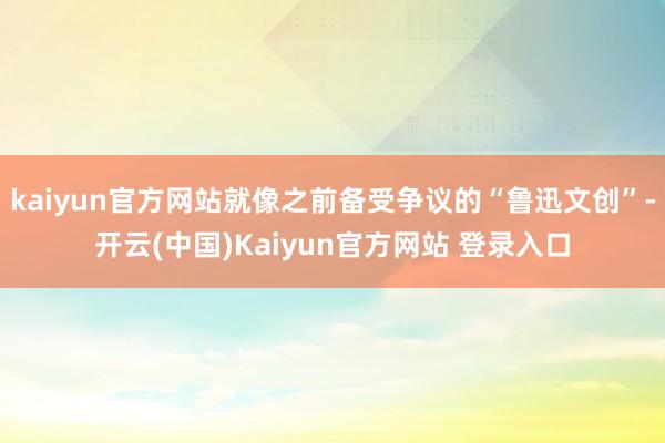 kaiyun官方网站就像之前备受争议的“鲁迅文创”-开云(中国)Kaiyun官方网站 登录入口