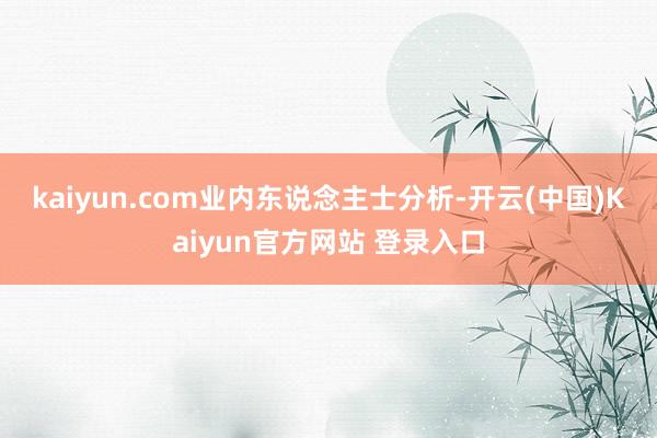 kaiyun.com　　业内东说念主士分析-开云(中国)Kaiyun官方网站 登录入口