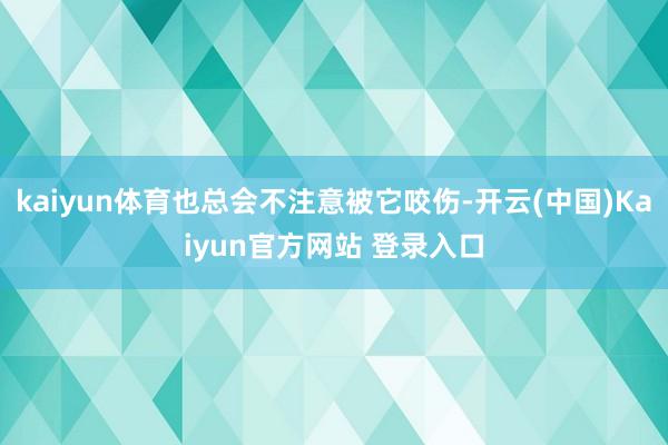 kaiyun体育也总会不注意被它咬伤-开云(中国)Kaiyun官方网站 登录入口