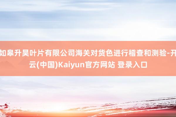 如皋升昊叶片有限公司海关对货色进行稽查和测验-开云(中国)Kaiyun官方网站 登录入口