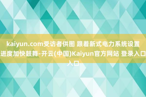 kaiyun.com受访者供图 跟着新式电力系统设置进度加快鼓舞-开云(中国)Kaiyun官方网站 登录入口
