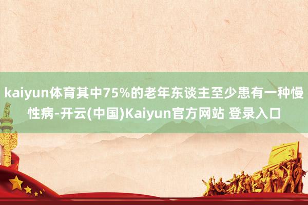 kaiyun体育其中75%的老年东谈主至少患有一种慢性病-开云(中国)Kaiyun官方网站 登录入口