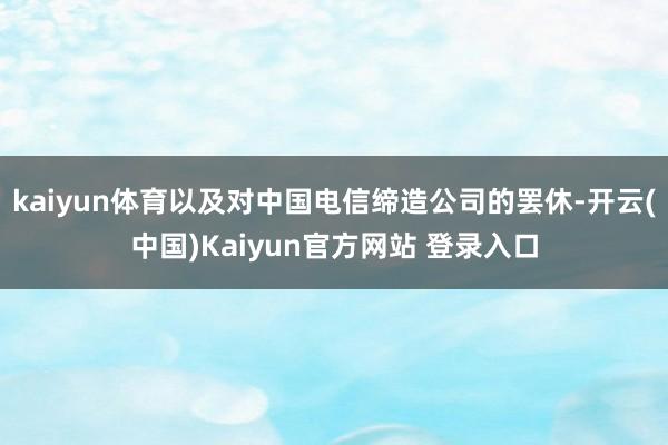 kaiyun体育以及对中国电信缔造公司的罢休-开云(中国)Kaiyun官方网站 登录入口