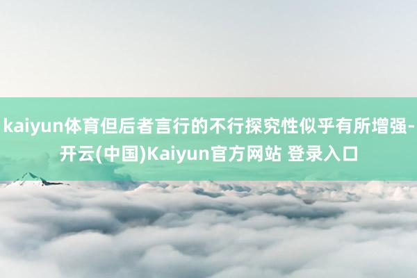 kaiyun体育但后者言行的不行探究性似乎有所增强-开云(中国)Kaiyun官方网站 登录入口