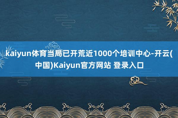 kaiyun体育当局已开荒近1000个培训中心-开云(中国)Kaiyun官方网站 登录入口