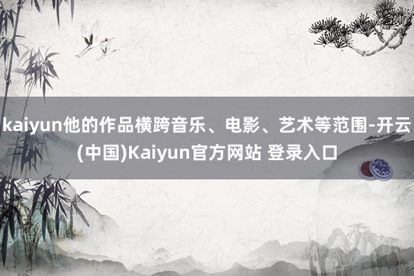 kaiyun他的作品横跨音乐、电影、艺术等范围-开云(中国)Kaiyun官方网站 登录入口