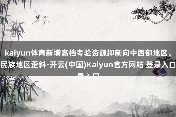 kaiyun体育新增高档考验资源抑制向中西部地区、民族地区歪斜-开云(中国)Kaiyun官方网站 登录入口