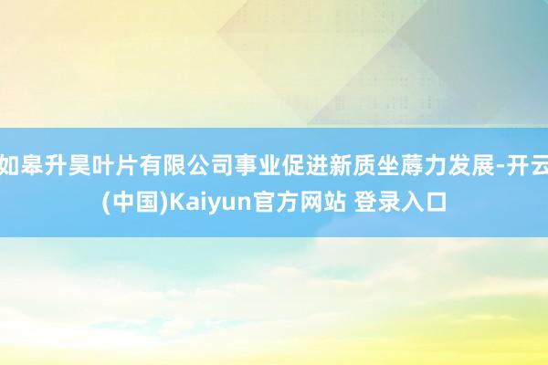 如皋升昊叶片有限公司事业促进新质坐蓐力发展-开云(中国)Kaiyun官方网站 登录入口